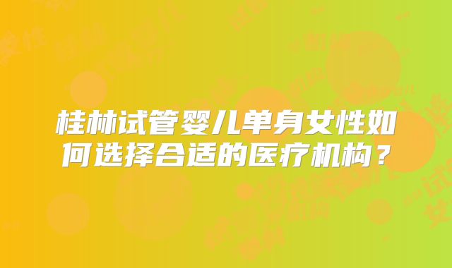 桂林试管婴儿单身女性如何选择合适的医疗机构？