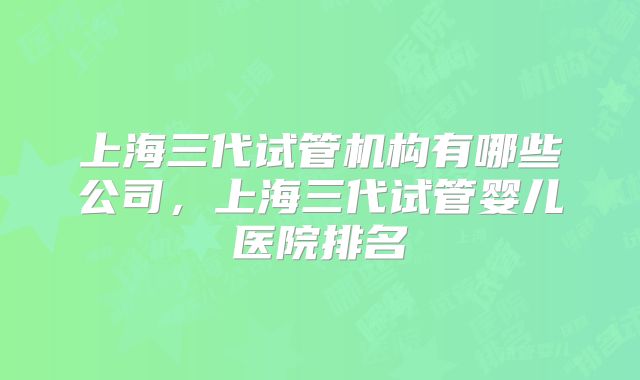 上海三代试管机构有哪些公司，上海三代试管婴儿医院排名