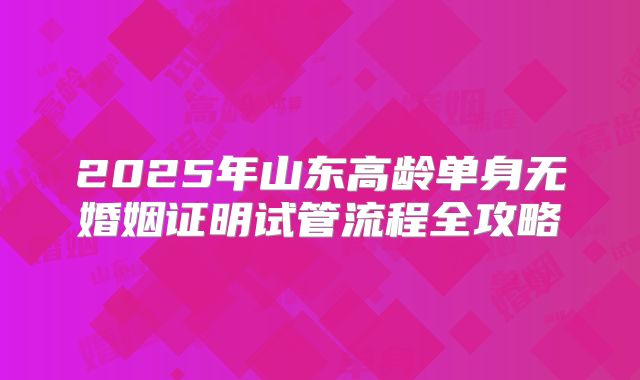 2025年山东高龄单身无婚姻证明试管流程全攻略