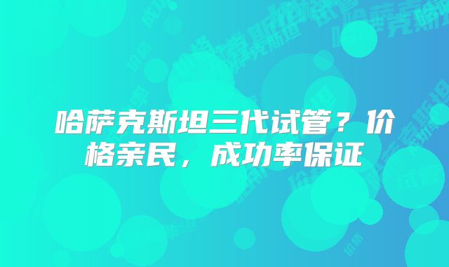 哈萨克斯坦三代试管？价格亲民，成功率保证
