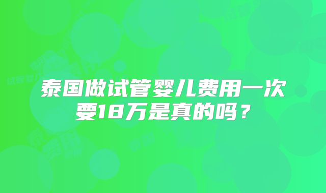 泰国做试管婴儿费用一次要18万是真的吗？