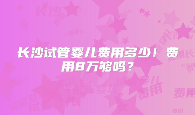 长沙试管婴儿费用多少!费用8万够吗?