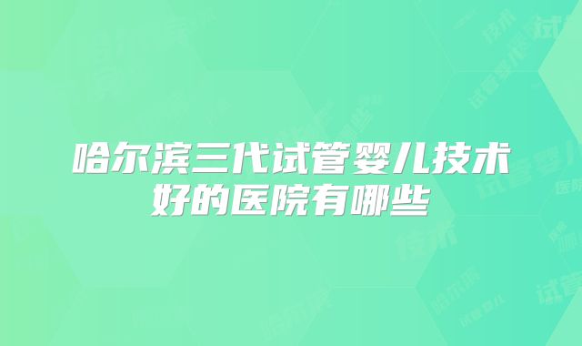 哈尔滨三代试管婴儿技术好的医院有哪些