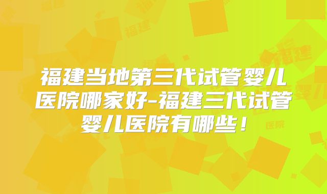 福建当地第三代试管婴儿医院哪家好-福建三代试管婴儿医院有哪些!