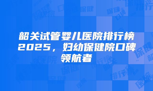 韶关试管婴儿医院排行榜2025，妇幼保健院口碑领航者