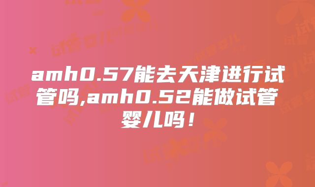 amh0.57能去天津进行试管吗,amh0.52能做试管婴儿吗！
