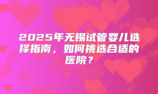 2025年无锡试管婴儿选择指南，如何挑选合适的医院？
