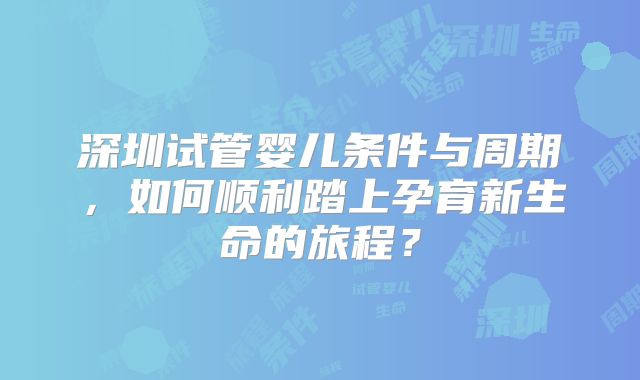深圳试管婴儿条件与周期,如何顺利踏上孕育新生命的旅程?