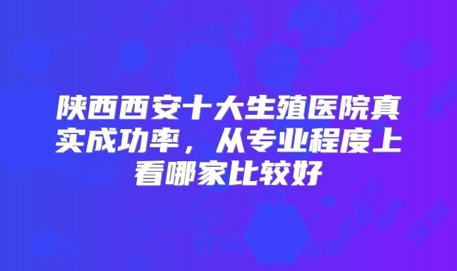 陕西西安十大生殖医院真实成功率,从专业程度上看哪家比较好