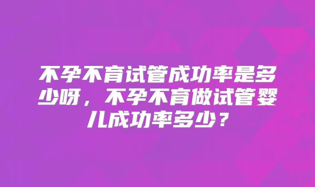 不孕不育试管成功率是多少呀,不孕不育做试管婴儿成功率多少?