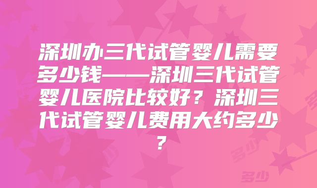 深圳办三代试管婴儿需要多少钱——深圳三代试管婴儿医院比较好？深圳三代试管婴儿费用大约多少？