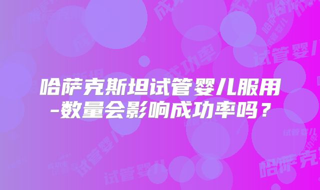 哈萨克斯坦试管婴儿服用-数量会影响成功率吗？
