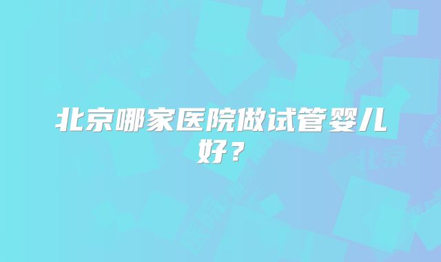 北京哪家医院做试管婴儿好？