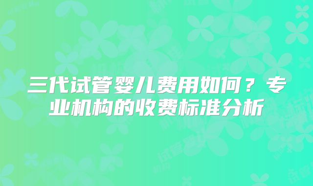 三代试管婴儿费用如何？专业机构的收费标准分析