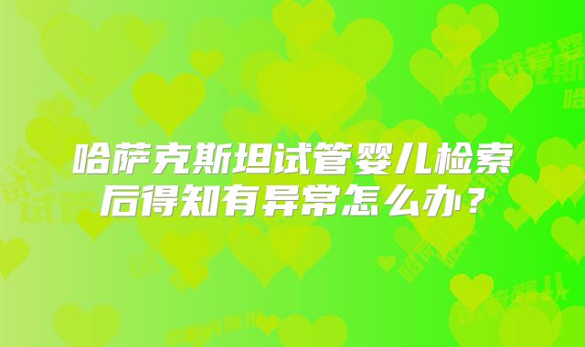 哈萨克斯坦试管婴儿检索后得知有异常怎么办？