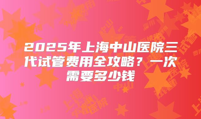 2025年上海中山医院三代试管费用全攻略？一次需要多少钱