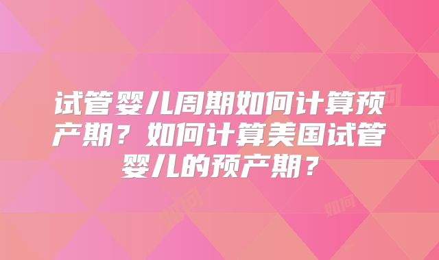 试管婴儿周期如何计算预产期？如何计算美国试管婴儿的预产期？