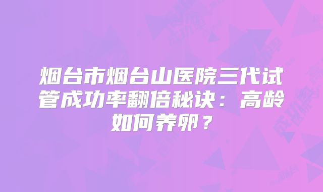 烟台市烟台山医院三代试管成功率翻倍秘诀：高龄如何养卵？