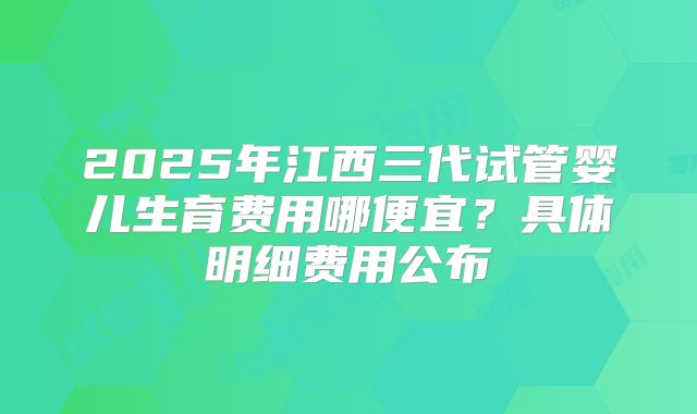 2025年江西三代试管婴儿生育费用哪便宜？具体明细费用公布