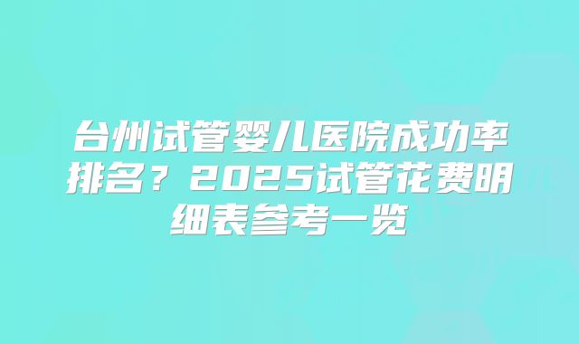 台州试管婴儿医院成功率排名？2025试管花费明细表参考一览