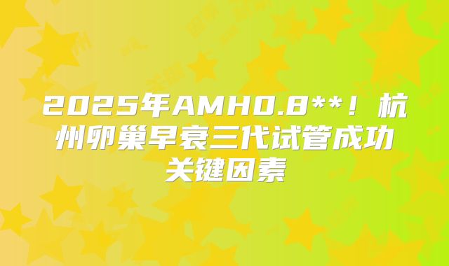 2025年AMH0.8**！杭州卵巢早衰三代试管成功关键因素