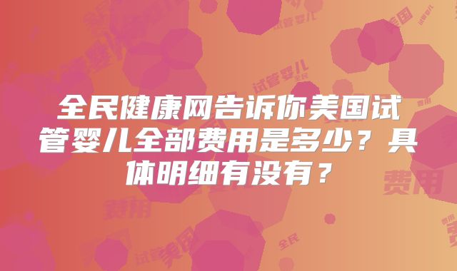 全民健康网告诉你美国试管婴儿全部费用是多少？具体明细有没有？