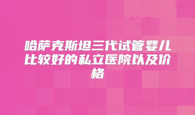 哈萨克斯坦三代试管婴儿比较好的私立医院以及价格