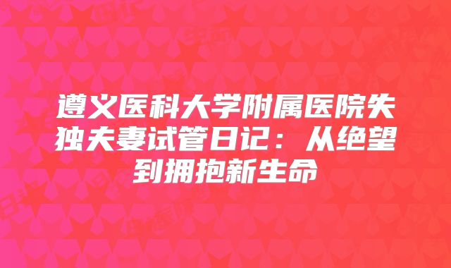 遵义医科大学附属医院失独夫妻试管日记：从绝望到拥抱新生命