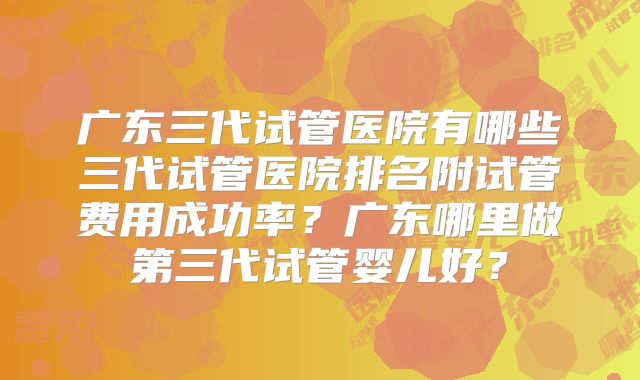 广东三代试管医院有哪些三代试管医院排名附试管费用成功率？广东哪里做第三代试管婴儿好？