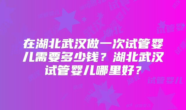在湖北武汉做一次试管婴儿需要多少钱?湖北武汉试管婴儿哪里好?
