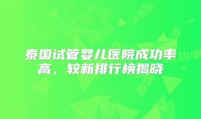 泰国试管婴儿医院成功率高，较新排行榜揭晓