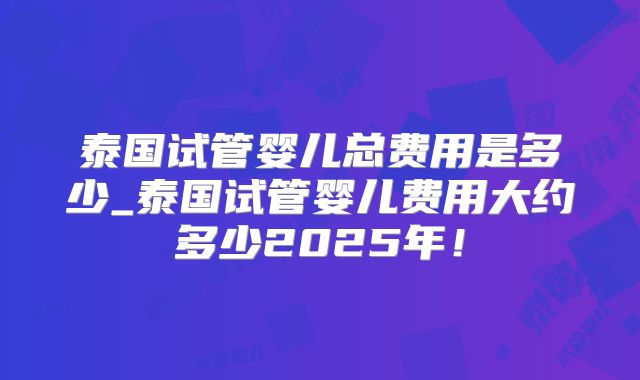 泰国试管婴儿总费用是多少_泰国试管婴儿费用大约多少2025年！