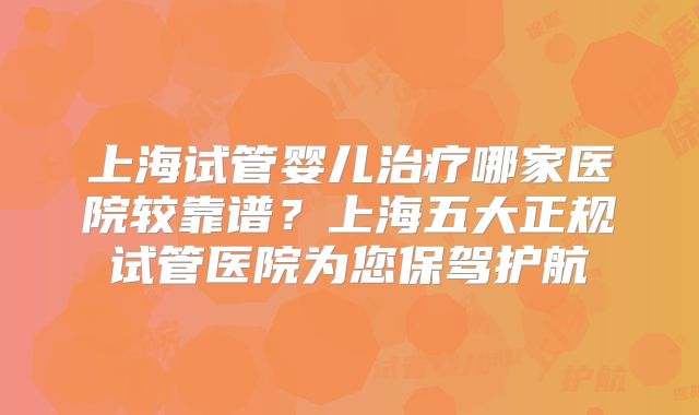 上海试管婴儿治疗哪家医院较靠谱？上海五大正规试管医院为您保驾护航