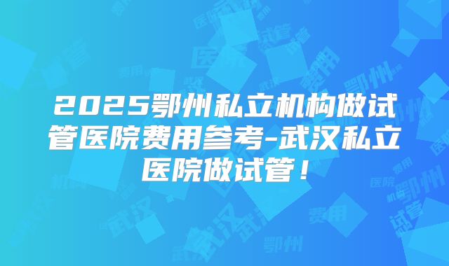 2025鄂州私立机构做试管医院费用参考-武汉私立医院做试管！