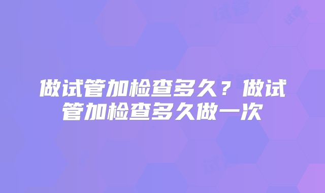 做试管加检查多久？做试管加检查多久做一次