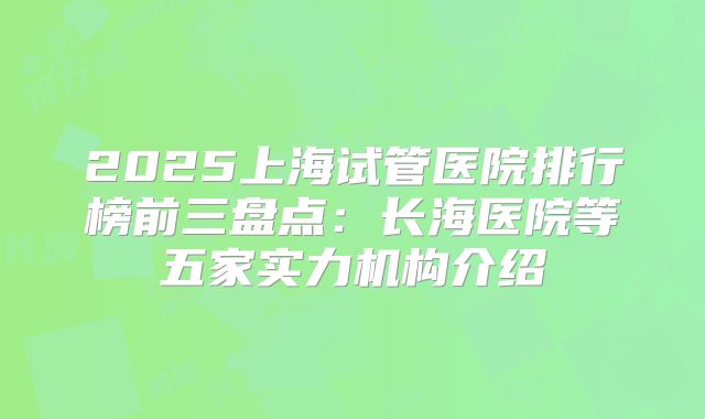 2025上海试管医院排行榜前三盘点:长海医院等五家实力机构介绍