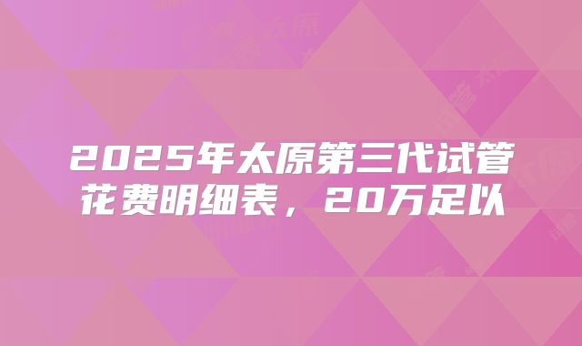 2025年太原第三代试管花费明细表，20万足以