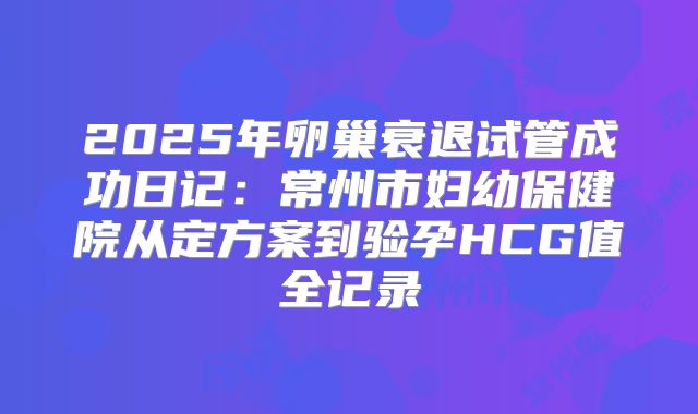 2025年卵巢衰退试管成功日记：常州市妇幼保健院从定方案到验孕HCG值全记录