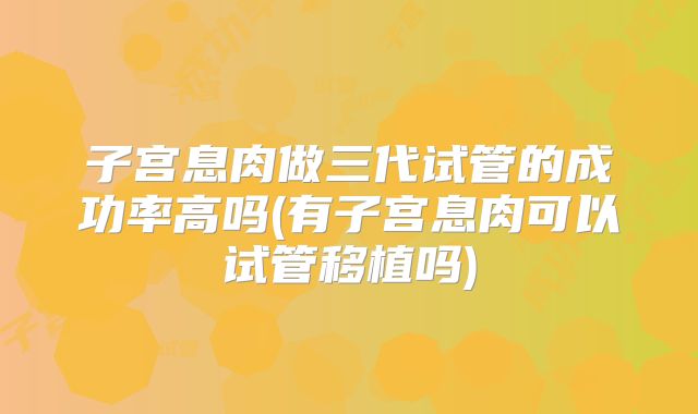 子宫息肉做三代试管的成功率高吗(有子宫息肉可以试管移植吗)