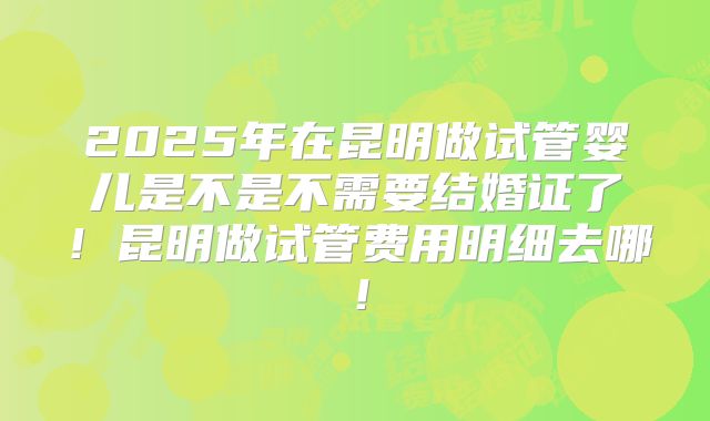 2025年在昆明做试管婴儿是不是不需要结婚证了！昆明做试管费用明细去哪！