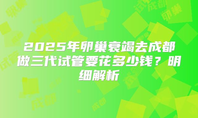 2025年卵巢衰竭去成都做三代试管要花多少钱?明细解析