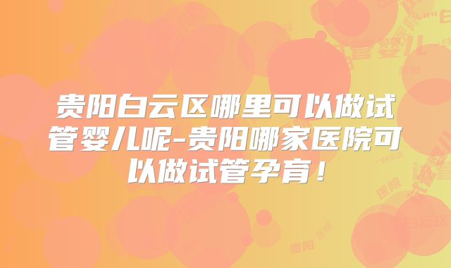 贵阳白云区哪里可以做试管婴儿呢-贵阳哪家医院可以做试管孕育！