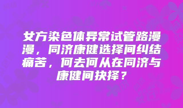 女方染色体异常试管路漫漫,同济康健选择间纠结痛苦,何去何从在同济与康健间抉择?