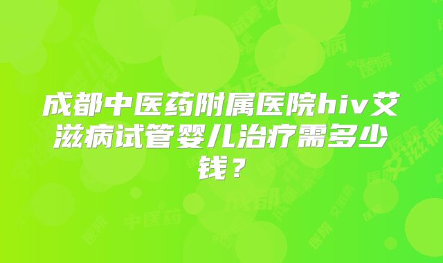 成都中医药附属医院hiv艾滋病试管婴儿治疗需多少钱？