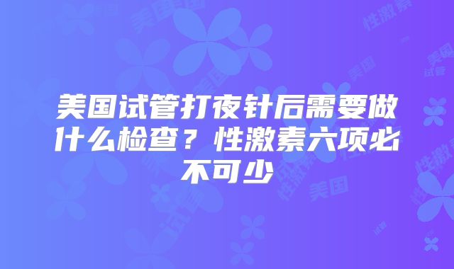 美国试管打夜针后需要做什么检查?性激素六项必不可少