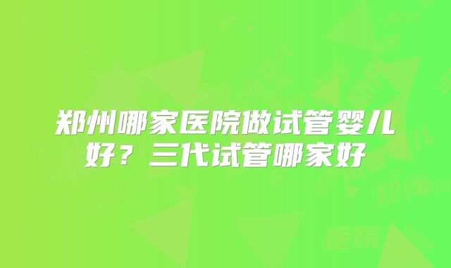郑州哪家医院做试管婴儿好？三代试管哪家好