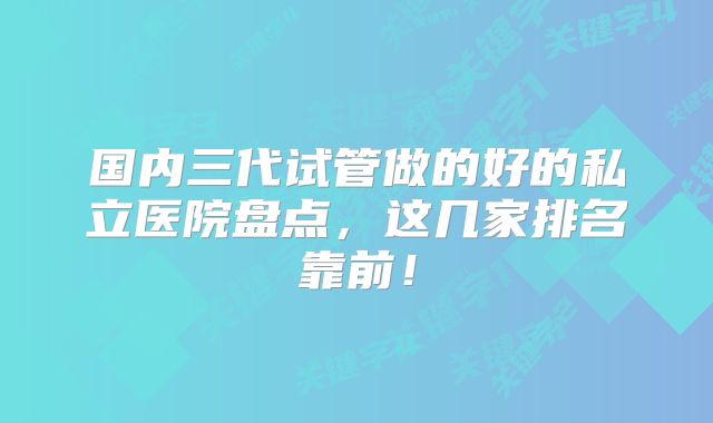 国内三代试管做的好的私立医院盘点，这几家排名靠前！