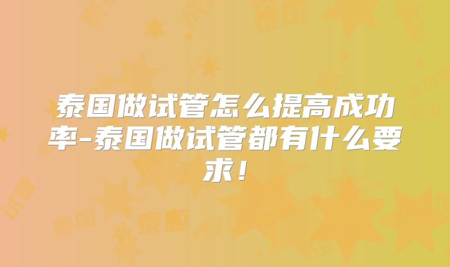 泰国做试管怎么提高成功率-泰国做试管都有什么要求！