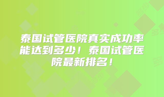 泰国试管医院真实成功率能达到多少！泰国试管医院最新排名！