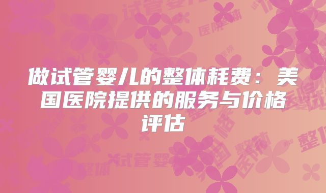 做试管婴儿的整体耗费：美国医院提供的服务与价格评估